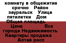 комнату в общежитие  срочно › Район ­ зауральск › Улица ­ пятилетки › Дом ­ 7 › Общая площадь ­ 12 › Цена ­ 200 000 - Все города Недвижимость » Квартиры продажа   . Алтай респ.